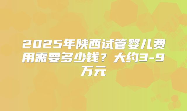 2025年陕西试管婴儿费用需要多少钱？大约3-9万元
