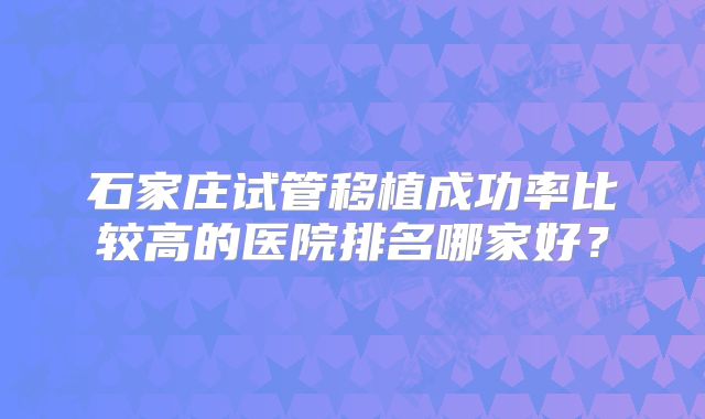 石家庄试管移植成功率比较高的医院排名哪家好?