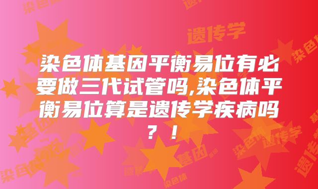 染色体基因平衡易位有必要做三代试管吗,染色体平衡易位算是遗传学疾病吗？！