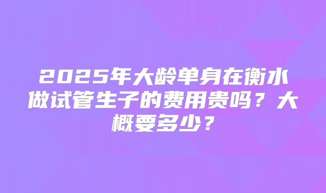 2025年大龄单身在衡水做试管生子的费用贵吗？大概要多少？
