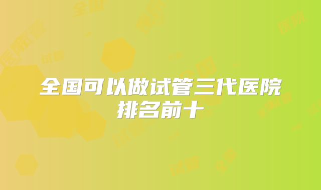 全国可以做试管三代医院排名前十