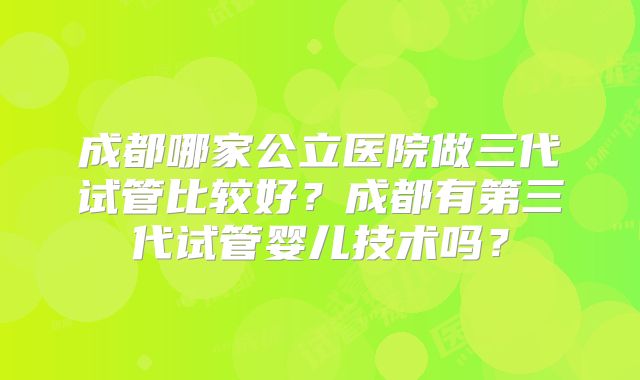 成都哪家公立医院做三代试管比较好？成都有第三代试管婴儿技术吗？