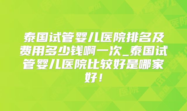 泰国试管婴儿医院排名及费用多少钱啊一次_泰国试管婴儿医院比较好是哪家好!