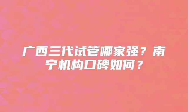 广西三代试管哪家强？南宁机构口碑如何？