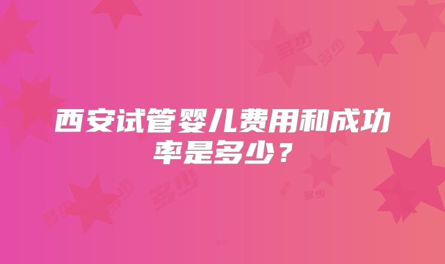 西安试管婴儿费用和成功率是多少？
