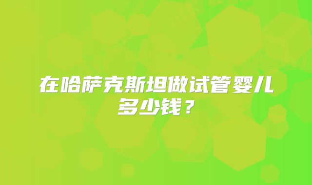在哈萨克斯坦做试管婴儿多少钱？