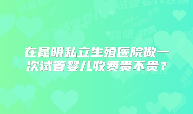在昆明私立生殖医院做一次试管婴儿收费贵不贵？