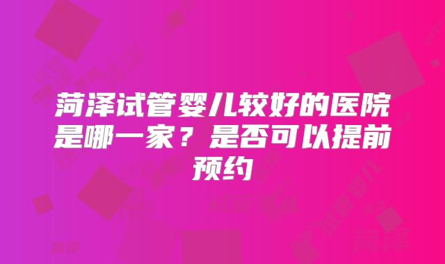 菏泽试管婴儿较好的医院是哪一家?是否可以提前预约