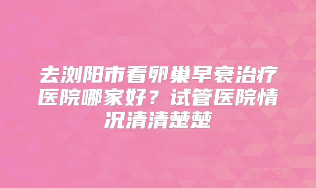 去浏阳市看卵巢早衰治疗医院哪家好？试管医院情况清清楚楚