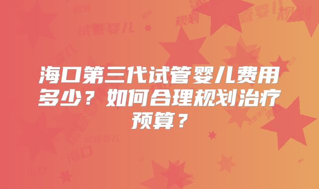 海口第三代试管婴儿费用多少？如何合理规划治疗预算？