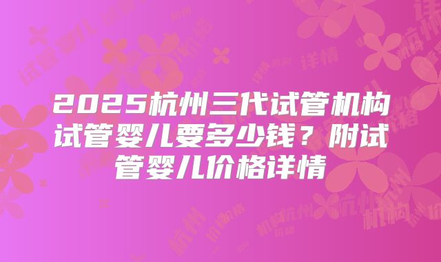 2025杭州三代试管机构试管婴儿要多少钱？附试管婴儿价格详情