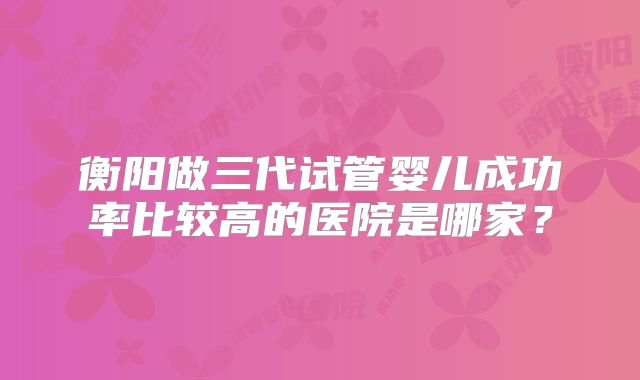 衡阳做三代试管婴儿成功率比较高的医院是哪家？