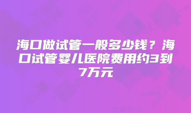 海口做试管一般多少钱？海口试管婴儿医院费用约3到7万元