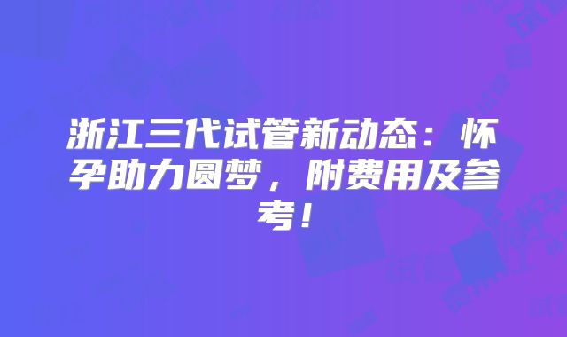 浙江三代试管新动态:怀孕助力圆梦,附费用及参考!