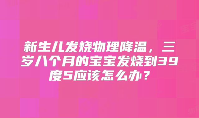 新生儿发烧物理降温,三岁八个月的宝宝发烧到39度5应该怎么办?