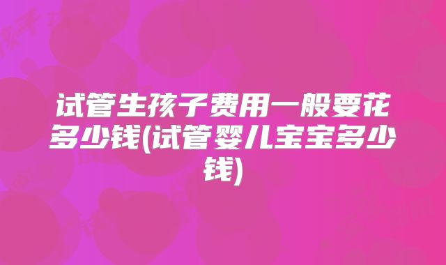 试管生孩子费用一般要花多少钱(试管婴儿宝宝多少钱)
