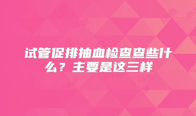 试管促排抽血检查查些什么？主要是这三样