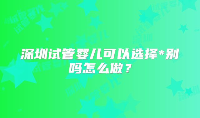 深圳试管婴儿可以选择*别吗怎么做？