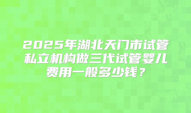 2025年湖北天门市试管私立机构做三代试管婴儿费用一般多少钱？
