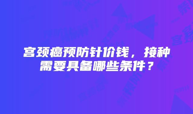 宫颈癌预防针价钱,接种需要具备哪些条件?