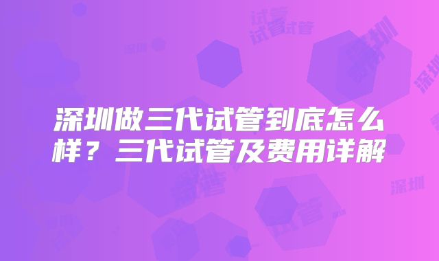 深圳做三代试管到底怎么样？三代试管及费用详解