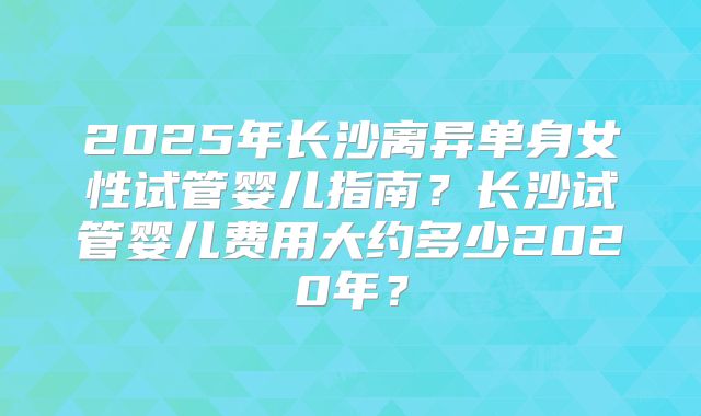 2025年长沙离异单身女性试管婴儿指南？长沙试管婴儿费用大约多少2020年？