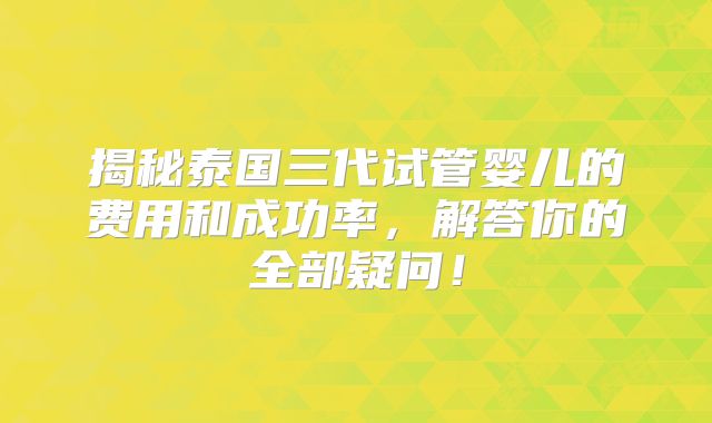 揭秘泰国三代试管婴儿的费用和成功率，解答你的全部疑问！