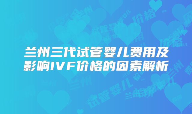 兰州三代试管婴儿费用及影响IVF价格的因素解析
