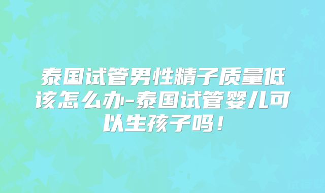 泰国试管男性精子质量低该怎么办-泰国试管婴儿可以生孩子吗！