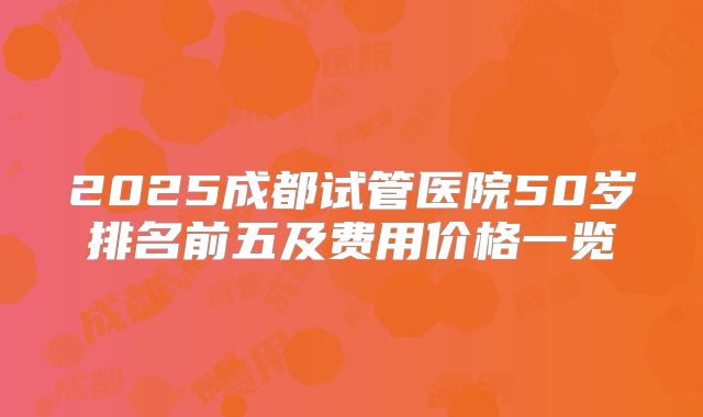 2025成都试管医院50岁排名前五及费用价格一览