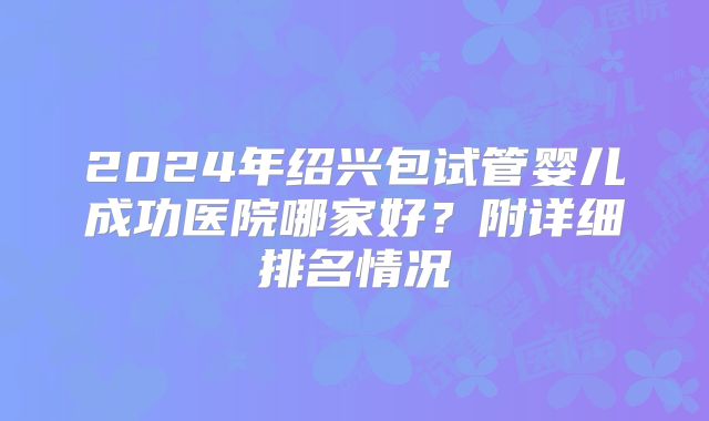 2024年绍兴包试管婴儿成功医院哪家好？附详细排名情况