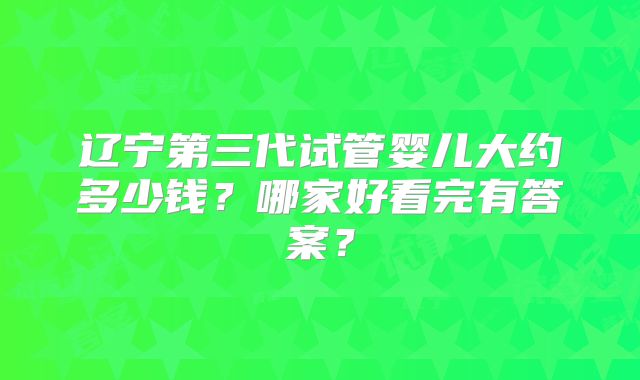 辽宁第三代试管婴儿大约多少钱？哪家好看完有答案？