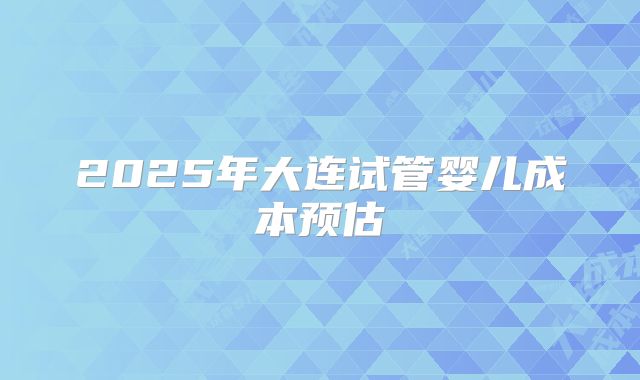 2025年大连试管婴儿成本预估