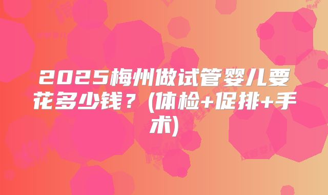 2025梅州做试管婴儿要花多少钱?(体检+促排+手术)