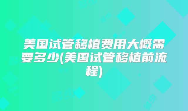 美国试管移植费用大概需要多少(美国试管移植前流程)