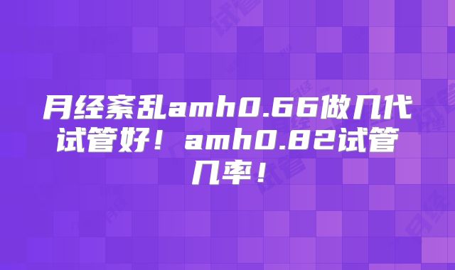 月经紊乱amh0.66做几代试管好！amh0.82试管几率！