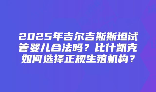 2025年吉尔吉斯斯坦试管婴儿合法吗？比什凯克如何选择正规生殖机构？
