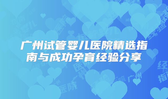 广州试管婴儿医院精选指南与成功孕育经验分享