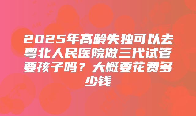 2025年高龄失独可以去粤北人民医院做三代试管要孩子吗？大概要花费多少钱