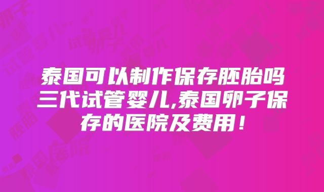 泰国可以制作保存胚胎吗三代试管婴儿,泰国卵子保存的医院及费用！