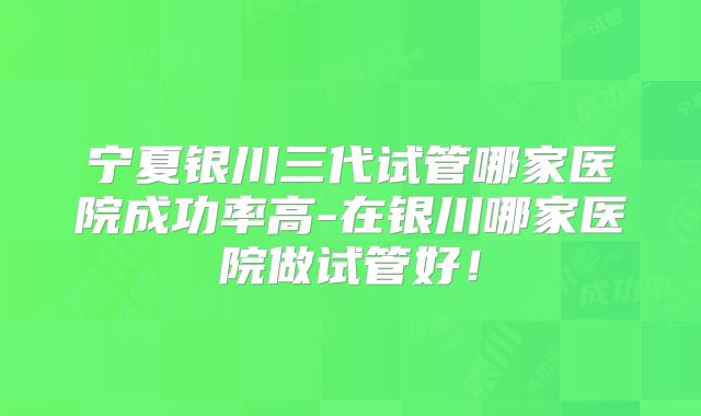宁夏银川三代试管哪家医院成功率高-在银川哪家医院做试管好！