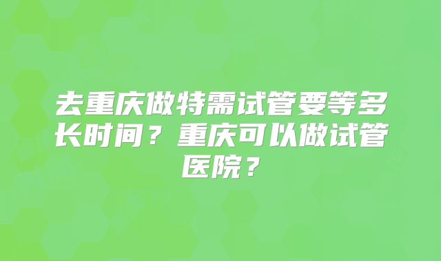 去重庆做特需试管要等多长时间？重庆可以做试管医院？