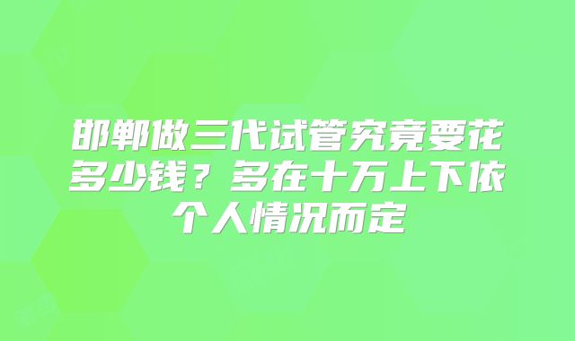 邯郸做三代试管究竟要花多少钱？多在十万上下依个人情况而定