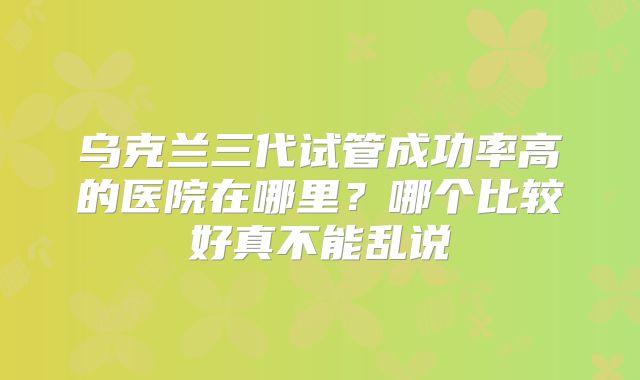 乌克兰三代试管成功率高的医院在哪里？哪个比较好真不能乱说
