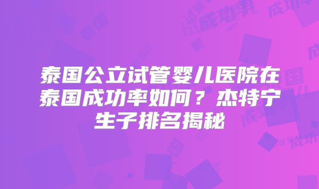 泰国公立试管婴儿医院在泰国成功率如何？杰特宁生子排名揭秘