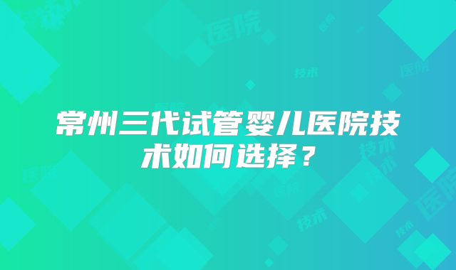 常州三代试管婴儿医院技术如何选择?
