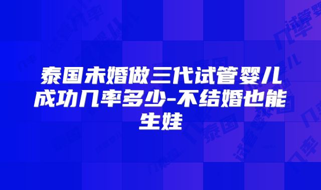 泰国未婚做三代试管婴儿成功几率多少-不结婚也能生娃