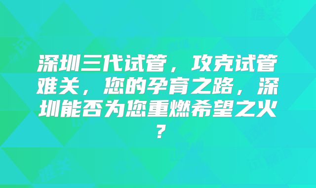 深圳三代试管，攻克试管难关，您的孕育之路，深圳能否为您重燃希望之火？