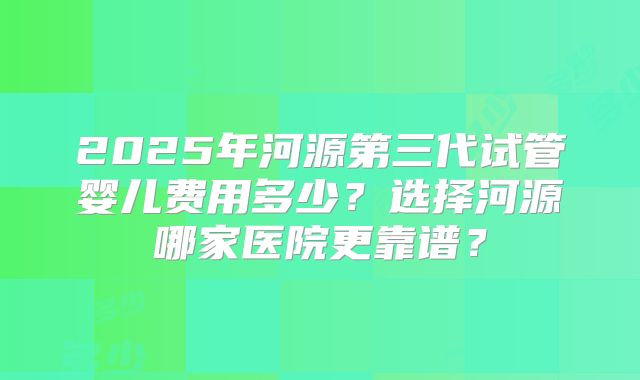 2025年河源第三代试管婴儿费用多少？选择河源哪家医院更靠谱？