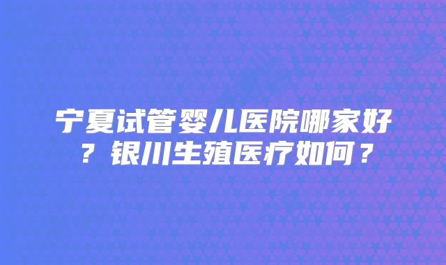 宁夏试管婴儿医院哪家好？银川生殖医疗如何？